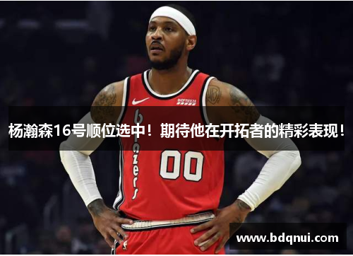 杨瀚森16号顺位选中！期待他在开拓者的精彩表现！