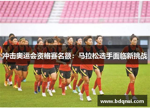 冲击奥运会资格赛名额：马拉松选手面临新挑战