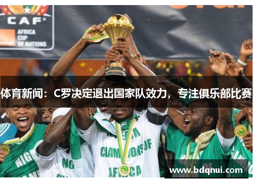 体育新闻：C罗决定退出国家队效力，专注俱乐部比赛